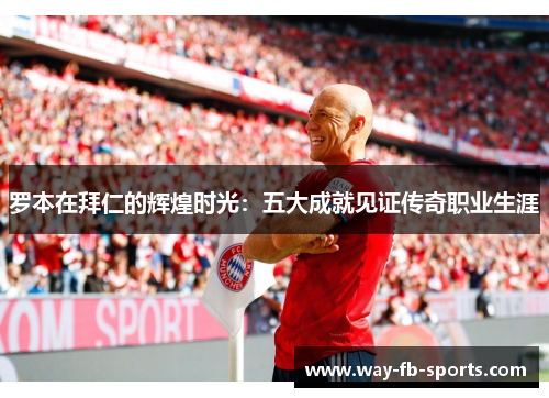 罗本在拜仁的辉煌时光:五大成就见证传奇职业生涯 罗本在拜仁的辉煌时光:五大成就见证传奇职业生涯