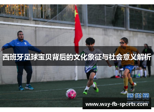 西班牙足球宝贝背后的文化象征与社会意义解析 西班牙足球宝贝背后的文化象征与社会意义解析