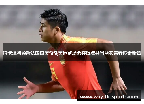 拉卡泽特领衔法国国奥奋战奥运赛场勇夺银牌书写蓝衣青春传奇新章