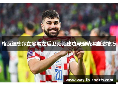 格瓦迪奥尔在曼城左后卫频频建功展现精湛脚法技巧 格瓦迪奥尔在曼城左后卫频频建功展现精湛脚法技巧