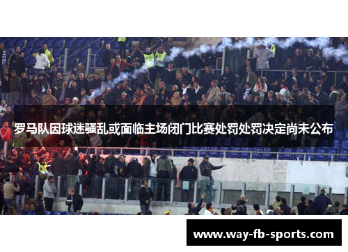 罗马队因球迷骚乱或面临主场闭门比赛处罚处罚决定尚未公布 罗马队因球迷骚乱或面临主场闭门比赛处罚处罚决定尚未公布