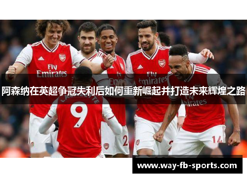 阿森纳在英超争冠失利后如何重新崛起并打造未来辉煌之路