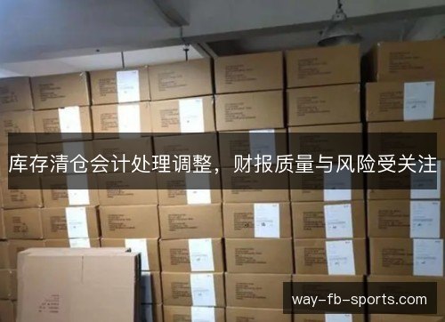 库存清仓会计处理调整,财报质量与风险受关注 库存清仓会计处理调整,财报质量与风险受关注